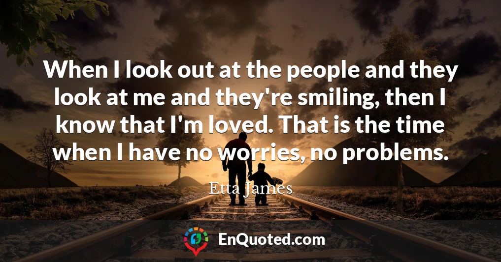 When I look out at the people and they look at me and they're smiling, then I know that I'm loved. That is the time when I have no worries, no problems.