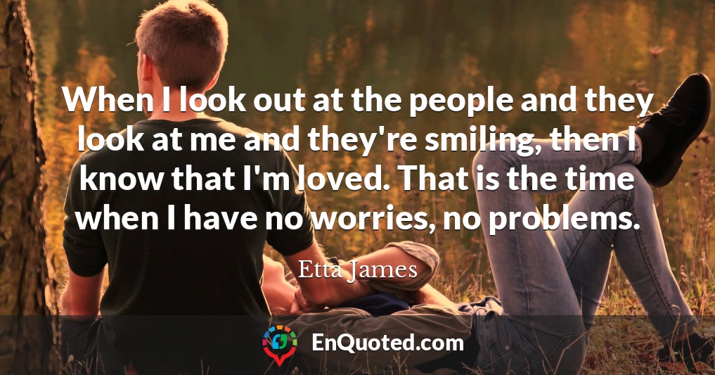 When I look out at the people and they look at me and they're smiling, then I know that I'm loved. That is the time when I have no worries, no problems.