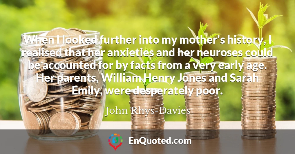 When I looked further into my mother's history, I realised that her anxieties and her neuroses could be accounted for by facts from a very early age. Her parents, William Henry Jones and Sarah Emily, were desperately poor.
