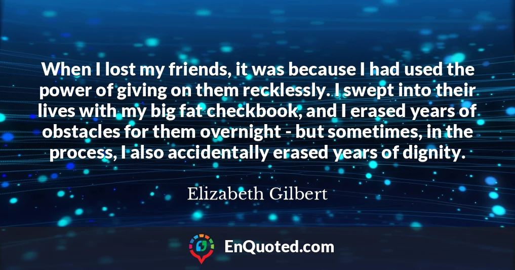 When I lost my friends, it was because I had used the power of giving on them recklessly. I swept into their lives with my big fat checkbook, and I erased years of obstacles for them overnight - but sometimes, in the process, I also accidentally erased years of dignity.