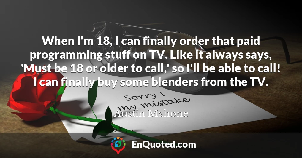 When I'm 18, I can finally order that paid programming stuff on TV. Like it always says, 'Must be 18 or older to call,' so I'll be able to call! I can finally buy some blenders from the TV.