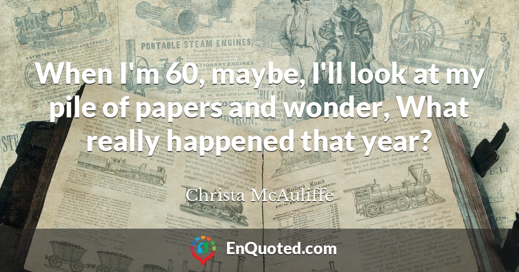 When I'm 60, maybe, I'll look at my pile of papers and wonder, What really happened that year?