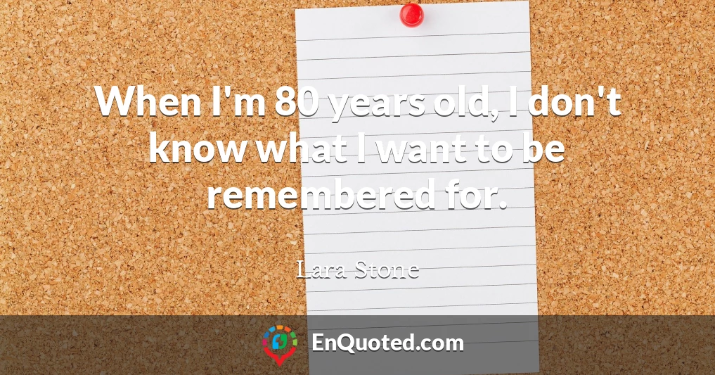 When I'm 80 years old, I don't know what I want to be remembered for.