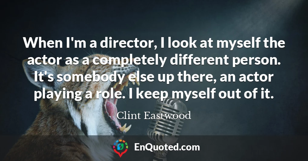 When I'm a director, I look at myself the actor as a completely different person. It's somebody else up there, an actor playing a role. I keep myself out of it.