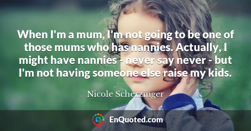 When I'm a mum, I'm not going to be one of those mums who has nannies. Actually, I might have nannies - never say never - but I'm not having someone else raise my kids.