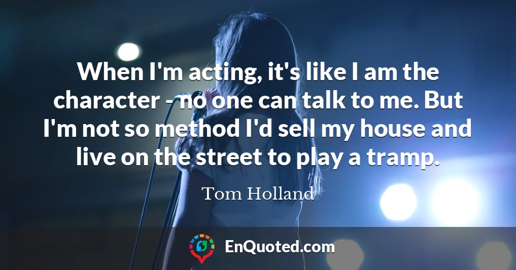 When I'm acting, it's like I am the character - no one can talk to me. But I'm not so method I'd sell my house and live on the street to play a tramp.