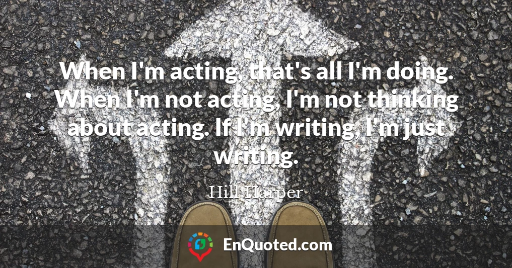 When I'm acting, that's all I'm doing. When I'm not acting, I'm not thinking about acting. If I'm writing, I'm just writing.