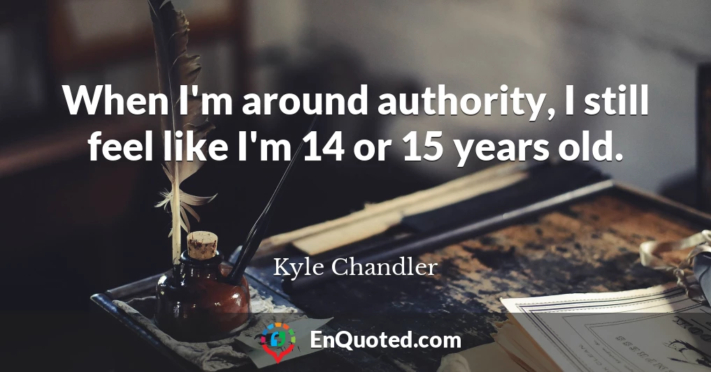 When I'm around authority, I still feel like I'm 14 or 15 years old.