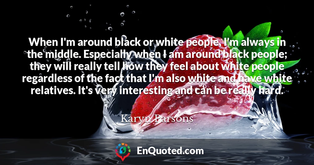 When I'm around black or white people, I'm always in the middle. Especially when I am around black people; they will really tell how they feel about white people regardless of the fact that I'm also white and have white relatives. It's very interesting and can be really hard.