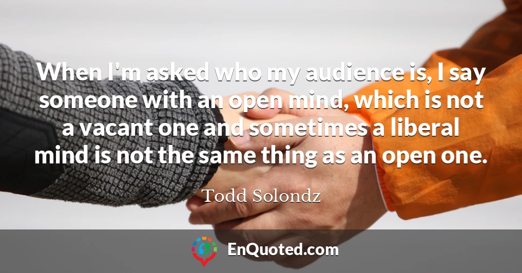 When I'm asked who my audience is, I say someone with an open mind, which is not a vacant one and sometimes a liberal mind is not the same thing as an open one.