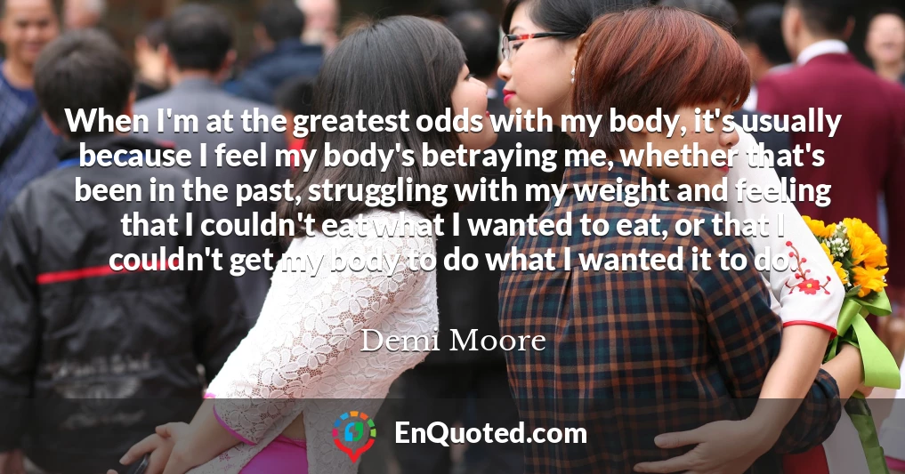 When I'm at the greatest odds with my body, it's usually because I feel my body's betraying me, whether that's been in the past, struggling with my weight and feeling that I couldn't eat what I wanted to eat, or that I couldn't get my body to do what I wanted it to do.