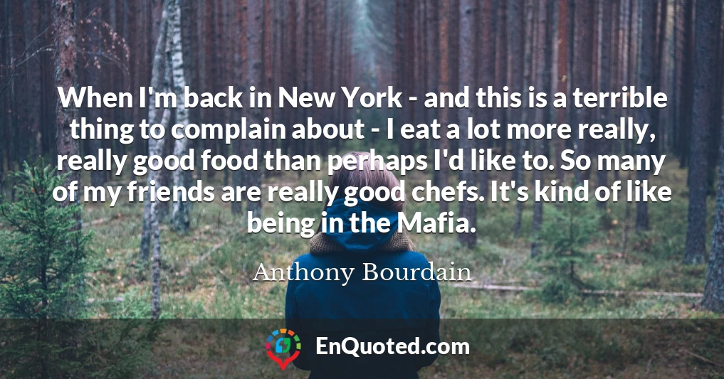 When I'm back in New York - and this is a terrible thing to complain about - I eat a lot more really, really good food than perhaps I'd like to. So many of my friends are really good chefs. It's kind of like being in the Mafia.