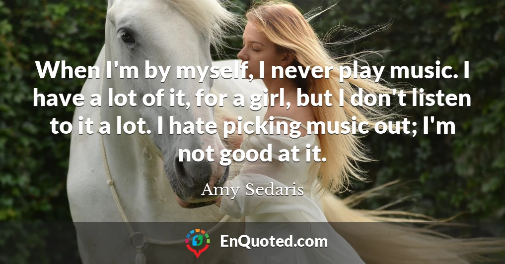 When I'm by myself, I never play music. I have a lot of it, for a girl, but I don't listen to it a lot. I hate picking music out; I'm not good at it.