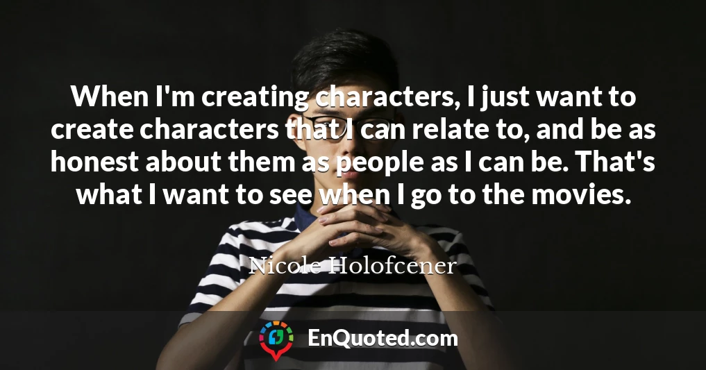 When I'm creating characters, I just want to create characters that I can relate to, and be as honest about them as people as I can be. That's what I want to see when I go to the movies.