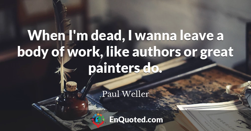 When I'm dead, I wanna leave a body of work, like authors or great painters do.