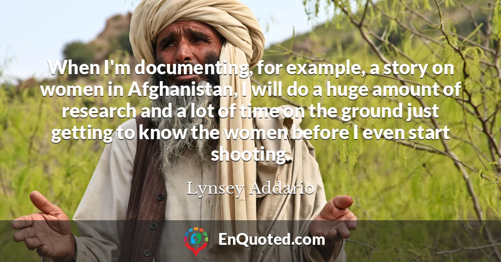 When I'm documenting, for example, a story on women in Afghanistan, I will do a huge amount of research and a lot of time on the ground just getting to know the women before I even start shooting.