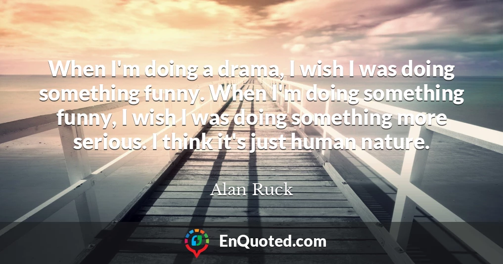 When I'm doing a drama, I wish I was doing something funny. When I'm doing something funny, I wish I was doing something more serious. I think it's just human nature.