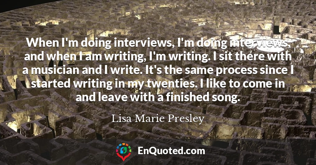 When I'm doing interviews, I'm doing interviews, and when I am writing, I'm writing. I sit there with a musician and I write. It's the same process since I started writing in my twenties. I like to come in and leave with a finished song.