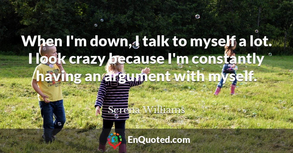 When I'm down, I talk to myself a lot. I look crazy because I'm constantly having an argument with myself.