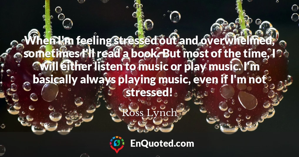 When I'm feeling stressed out and overwhelmed, sometimes I'll read a book. But most of the time, I will either listen to music or play music. I'm basically always playing music, even if I'm not stressed!