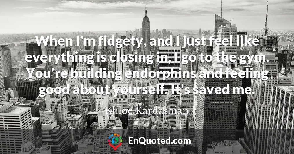 When I'm fidgety, and I just feel like everything is closing in, I go to the gym. You're building endorphins and feeling good about yourself. It's saved me.