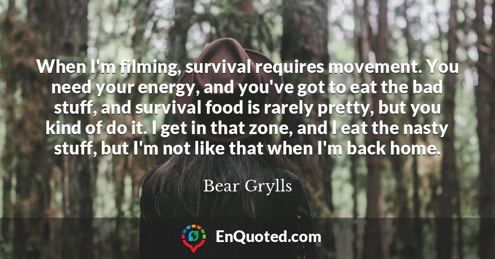 When I'm filming, survival requires movement. You need your energy, and you've got to eat the bad stuff, and survival food is rarely pretty, but you kind of do it. I get in that zone, and I eat the nasty stuff, but I'm not like that when I'm back home.