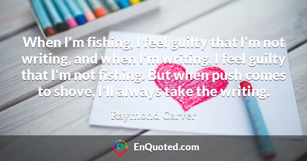 When I'm fishing, I feel guilty that I'm not writing, and when I'm writing, I feel guilty that I'm not fishing. But when push comes to shove, I'll always take the writing.