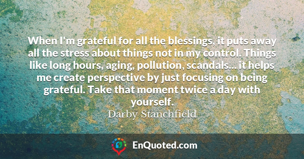 When I'm grateful for all the blessings, it puts away all the stress about things not in my control. Things like long hours, aging, pollution, scandals... it helps me create perspective by just focusing on being grateful. Take that moment twice a day with yourself.
