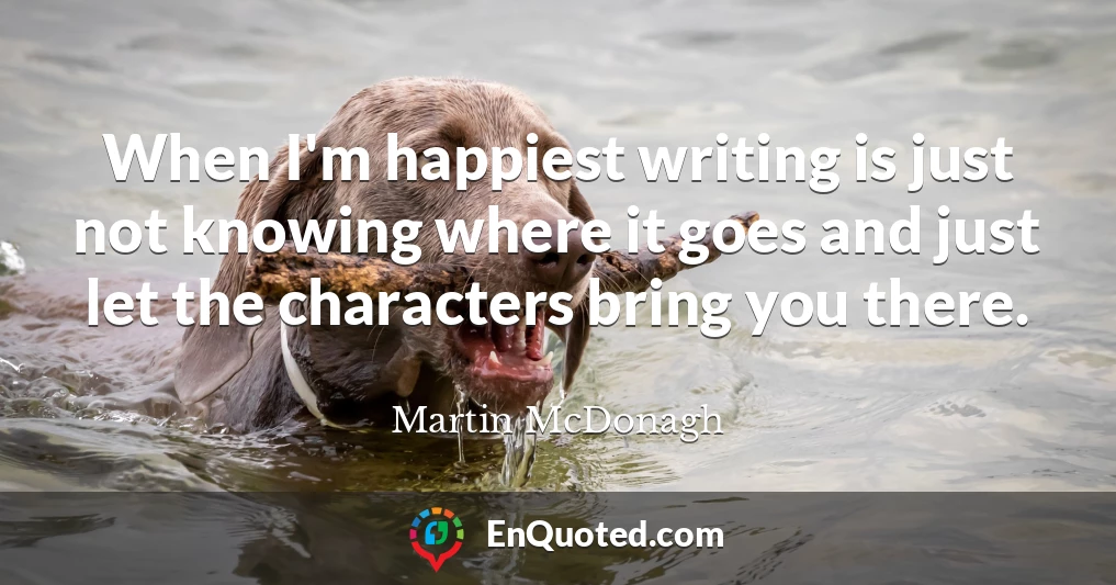 When I'm happiest writing is just not knowing where it goes and just let the characters bring you there.