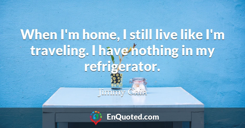 When I'm home, I still live like I'm traveling. I have nothing in my refrigerator.