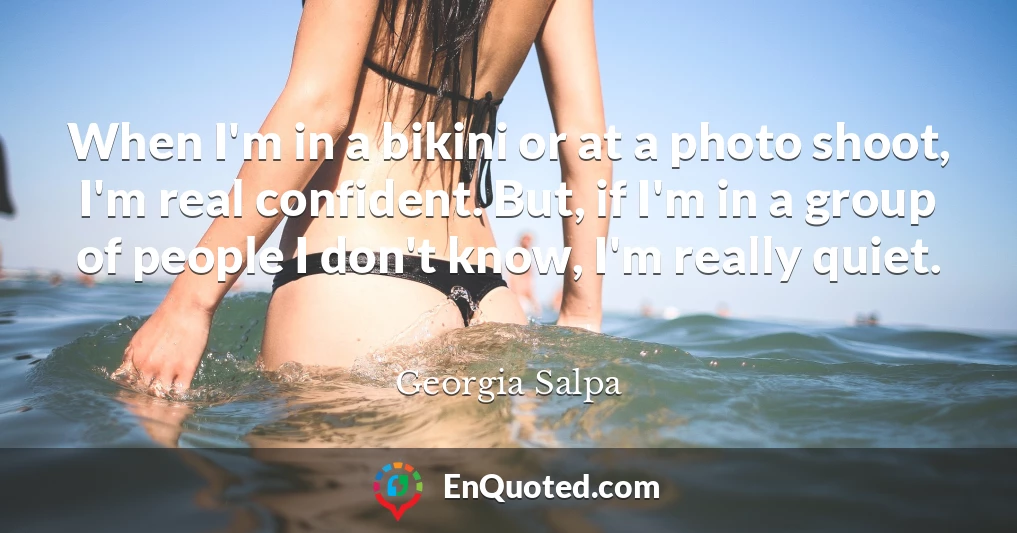 When I'm in a bikini or at a photo shoot, I'm real confident. But, if I'm in a group of people I don't know, I'm really quiet.