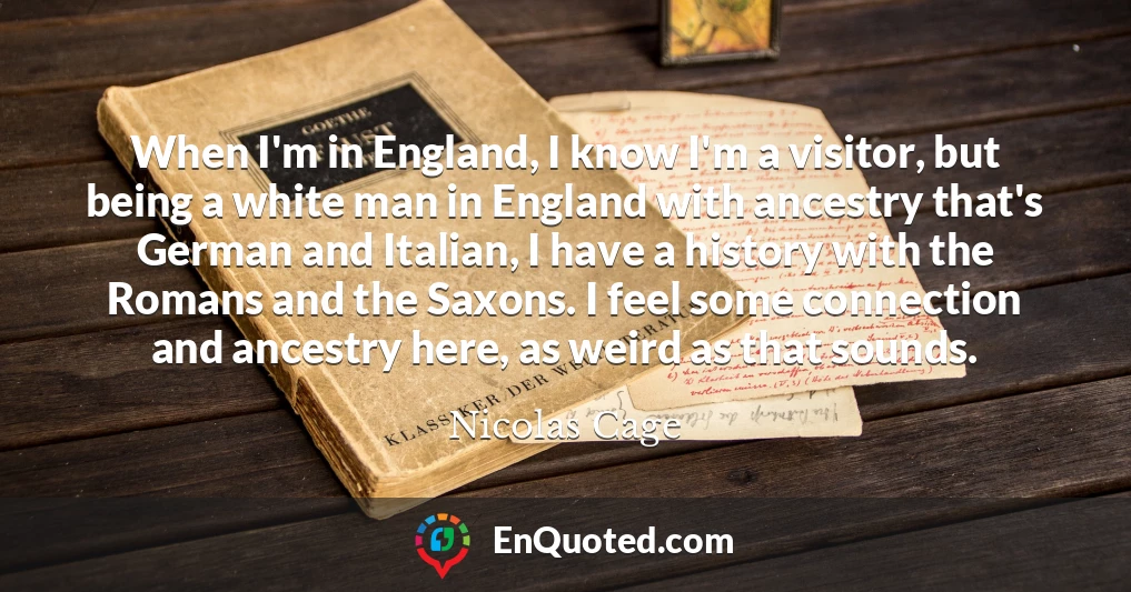 When I'm in England, I know I'm a visitor, but being a white man in England with ancestry that's German and Italian, I have a history with the Romans and the Saxons. I feel some connection and ancestry here, as weird as that sounds.