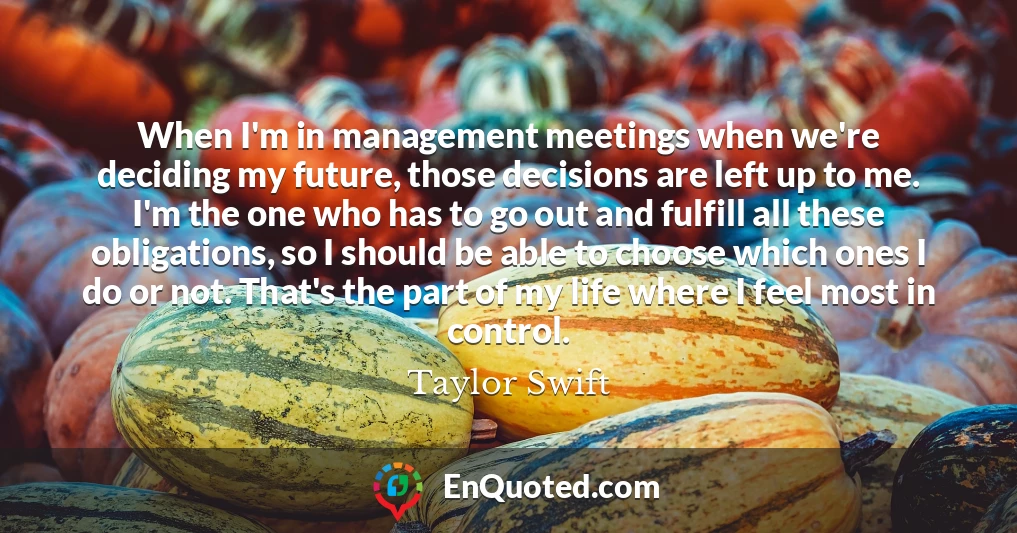 When I'm in management meetings when we're deciding my future, those decisions are left up to me. I'm the one who has to go out and fulfill all these obligations, so I should be able to choose which ones I do or not. That's the part of my life where I feel most in control.