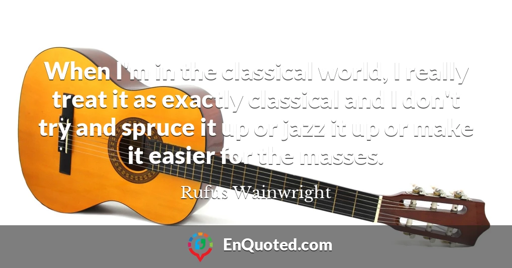 When I'm in the classical world, I really treat it as exactly classical and I don't try and spruce it up or jazz it up or make it easier for the masses.