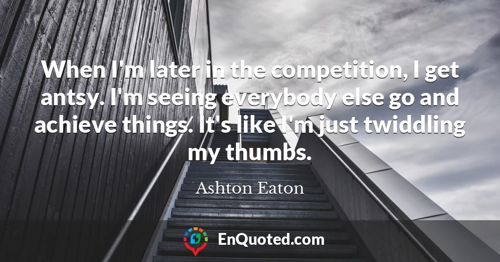 When I'm later in the competition, I get antsy. I'm seeing everybody else go and achieve things. It's like I'm just twiddling my thumbs.