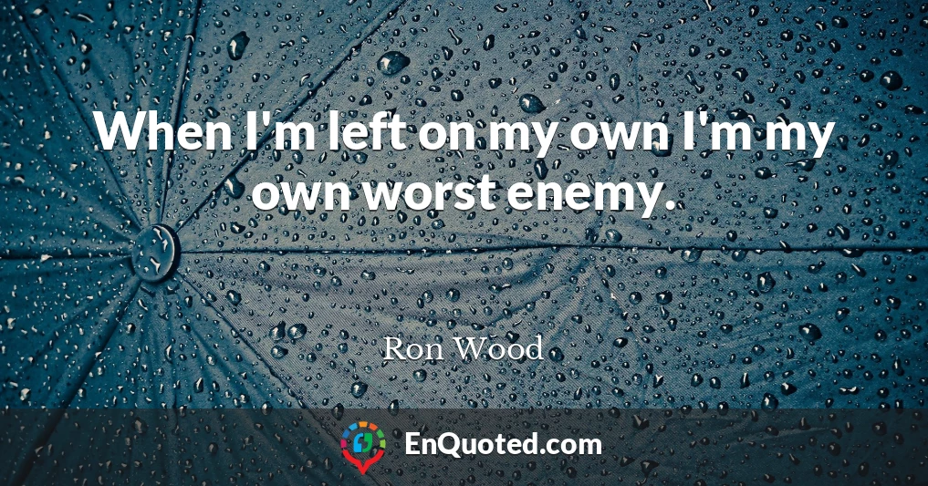 When I'm left on my own I'm my own worst enemy.
