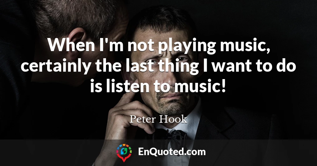 When I'm not playing music, certainly the last thing I want to do is listen to music!