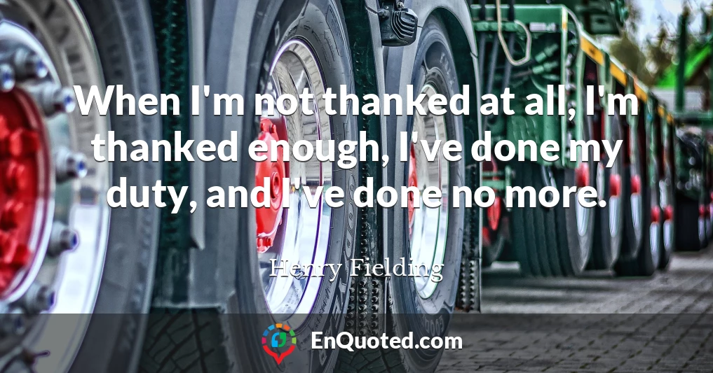 When I'm not thanked at all, I'm thanked enough, I've done my duty, and I've done no more.