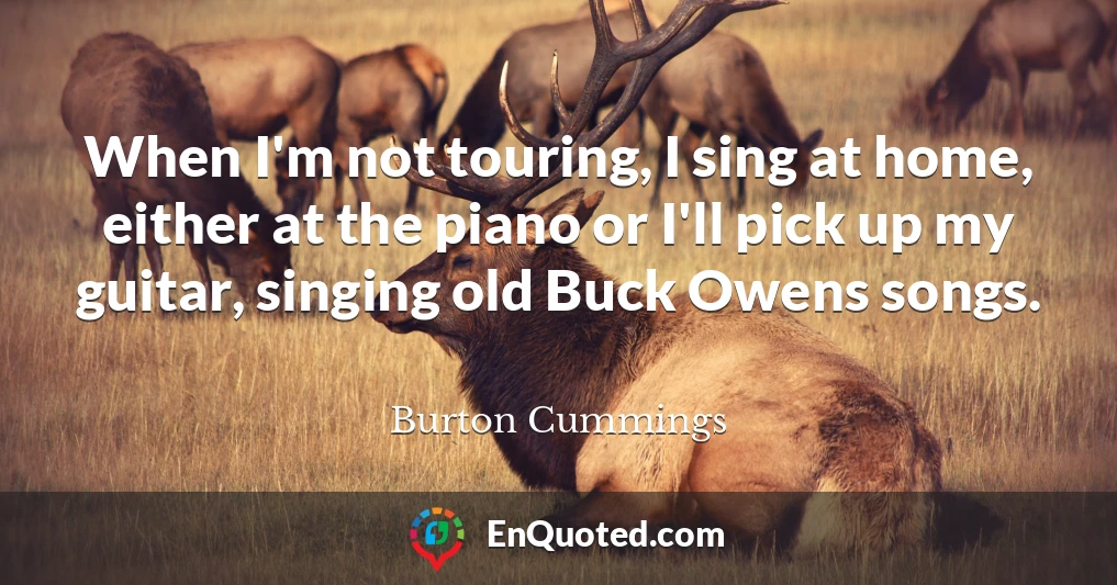 When I'm not touring, I sing at home, either at the piano or I'll pick up my guitar, singing old Buck Owens songs.
