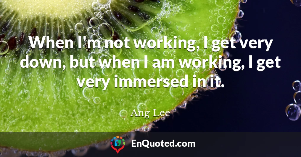 When I'm not working, I get very down, but when I am working, I get very immersed in it.