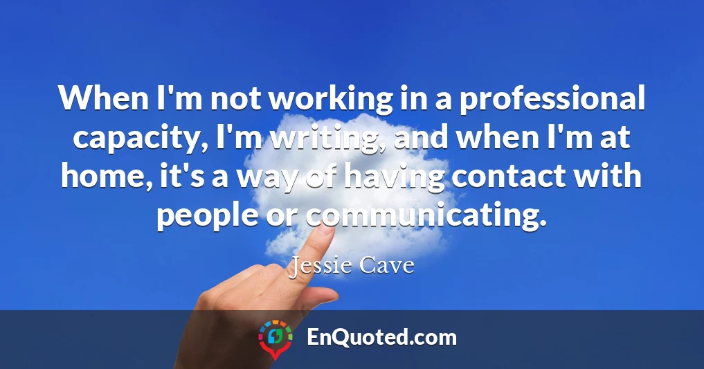 When I'm not working in a professional capacity, I'm writing, and when I'm at home, it's a way of having contact with people or communicating.