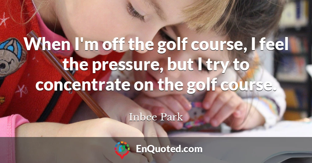 When I'm off the golf course, I feel the pressure, but I try to concentrate on the golf course.