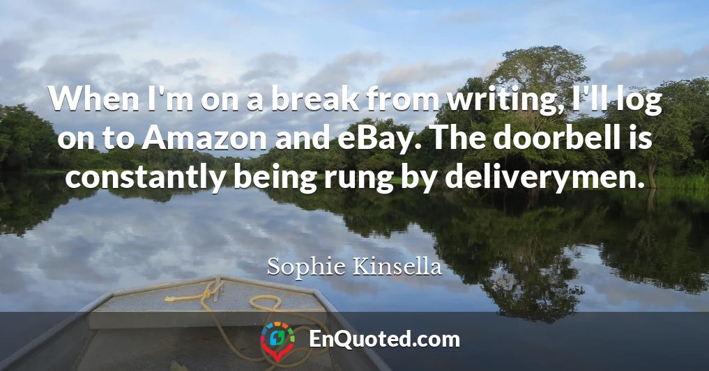 When I'm on a break from writing, I'll log on to Amazon and eBay. The doorbell is constantly being rung by deliverymen.