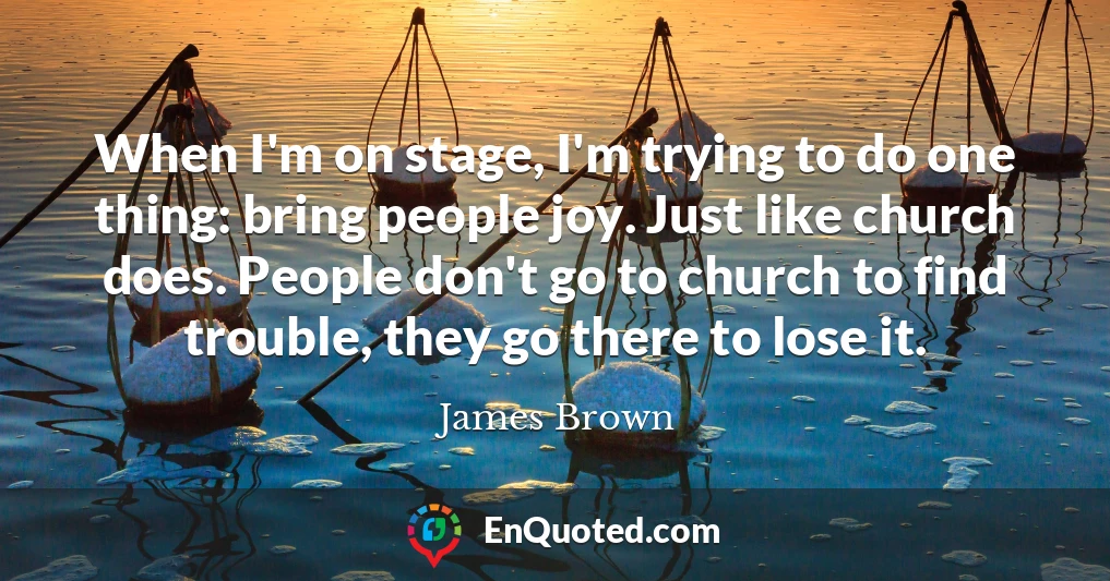 When I'm on stage, I'm trying to do one thing: bring people joy. Just like church does. People don't go to church to find trouble, they go there to lose it.
