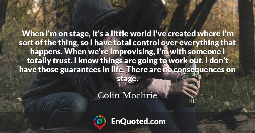 When I'm on stage, it's a little world I've created where I'm sort of the thing, so I have total control over everything that happens. When we're improvising, I'm with someone I totally trust. I know things are going to work out. I don't have those guarantees in life. There are no consequences on stage.