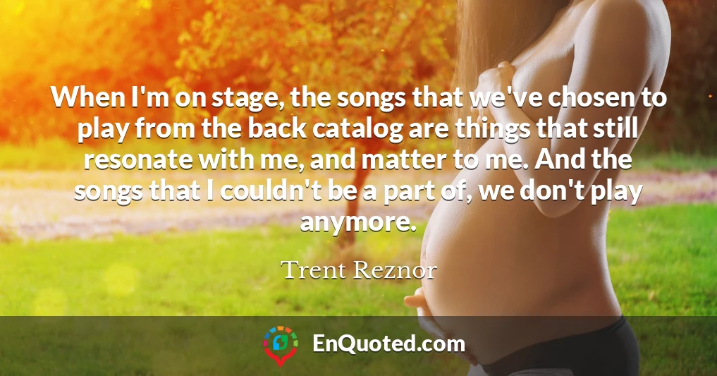 When I'm on stage, the songs that we've chosen to play from the back catalog are things that still resonate with me, and matter to me. And the songs that I couldn't be a part of, we don't play anymore.