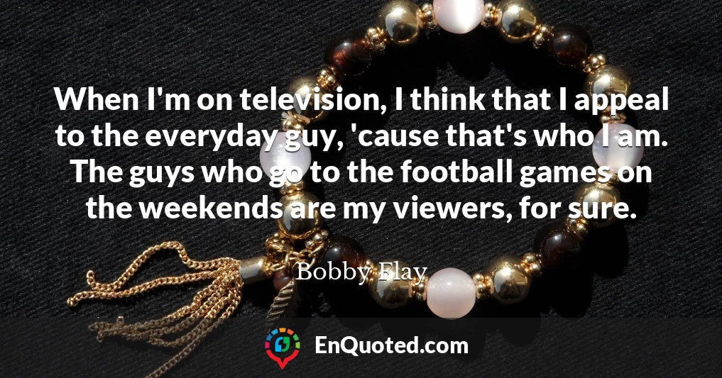 When I'm on television, I think that I appeal to the everyday guy, 'cause that's who I am. The guys who go to the football games on the weekends are my viewers, for sure.