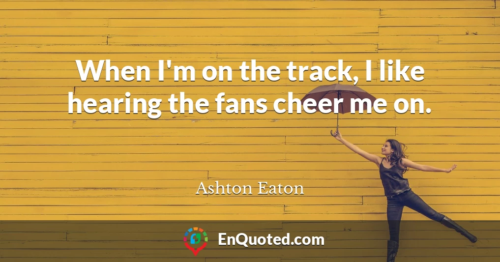 When I'm on the track, I like hearing the fans cheer me on.