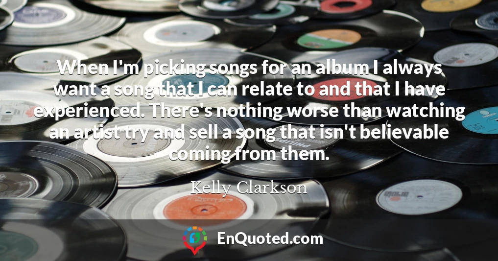 When I'm picking songs for an album I always want a song that I can relate to and that I have experienced. There's nothing worse than watching an artist try and sell a song that isn't believable coming from them.