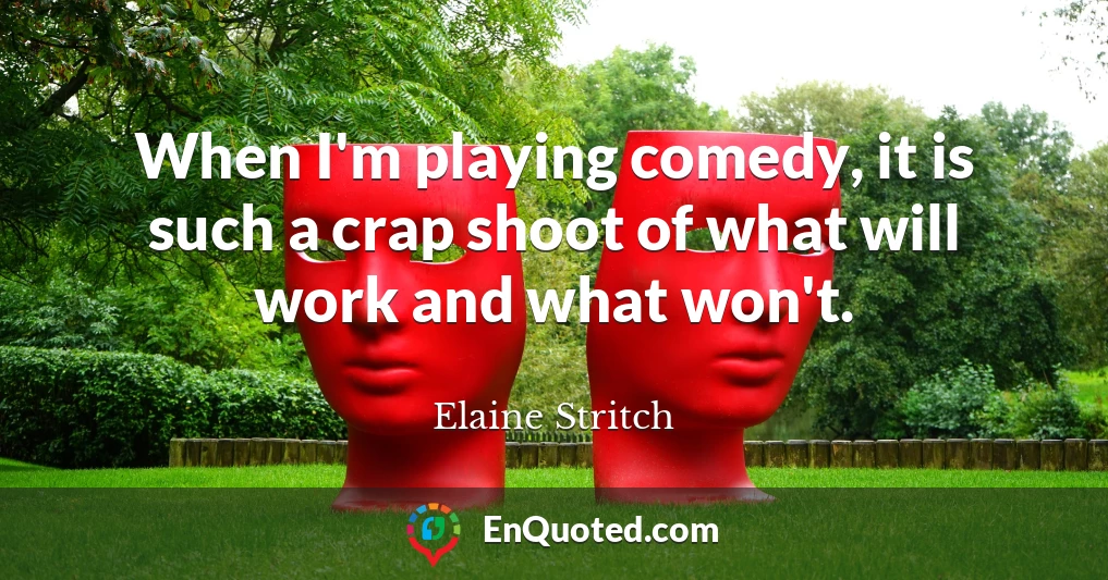 When I'm playing comedy, it is such a crap shoot of what will work and what won't.